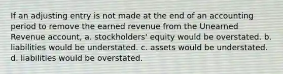 If an adjusting entry is not made at the end of an accounting period to remove the earned revenue from the Unearned Revenue account, a. stockholders' equity would be overstated. b. liabilities would be understated. c. assets would be understated. d. liabilities would be overstated.