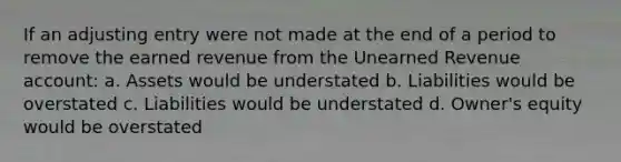 If an adjusting entry were not made at the end of a period to remove the earned revenue from the Unearned Revenue account: a. Assets would be understated b. Liabilities would be overstated c. Liabilities would be understated d. Owner's equity would be overstated