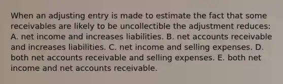 When an adjusting entry is made to estimate the fact that some receivables are likely to be uncollectible the adjustment reduces: A. net income and increases liabilities. B. net accounts receivable and increases liabilities. C. net income and selling expenses. D. both net accounts receivable and selling expenses. E. both net income and net accounts receivable.