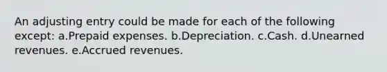 An adjusting entry could be made for each of the following except: a.<a href='https://www.questionai.com/knowledge/kUVcSWv2zu-prepaid-expenses' class='anchor-knowledge'>prepaid expenses</a>. b.Depreciation. c.Cash. d.<a href='https://www.questionai.com/knowledge/kJai9DDOaA-unearned-revenues' class='anchor-knowledge'>unearned revenues</a>. e.<a href='https://www.questionai.com/knowledge/kn2f44zqYV-accrued-revenues' class='anchor-knowledge'>accrued revenues</a>.