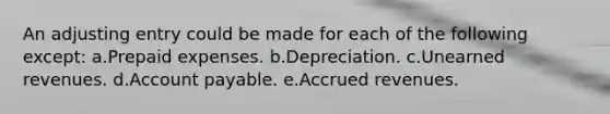 An adjusting entry could be made for each of the following except: a.Prepaid expenses. b.Depreciation. c.<a href='https://www.questionai.com/knowledge/kJai9DDOaA-unearned-revenues' class='anchor-knowledge'>unearned revenues</a>. d.Account payable. e.<a href='https://www.questionai.com/knowledge/kn2f44zqYV-accrued-revenues' class='anchor-knowledge'>accrued revenues</a>.