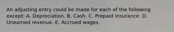 An adjusting entry could be made for each of the following except: A. Depreciation. B. Cash. C. Prepaid Insurance. D. Unearned revenue. E. Accrued wages.