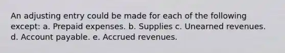 An adjusting entry could be made for each of the following except: a. Prepaid expenses. b. Supplies c. Unearned revenues. d. Account payable. e. Accrued revenues.