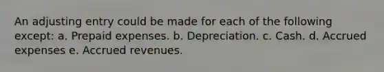 An adjusting entry could be made for each of the following except: a. <a href='https://www.questionai.com/knowledge/kUVcSWv2zu-prepaid-expenses' class='anchor-knowledge'>prepaid expenses</a>. b. Depreciation. c. Cash. d. <a href='https://www.questionai.com/knowledge/k9VEJdeAZk-accrued-expenses' class='anchor-knowledge'>accrued expenses</a> e. <a href='https://www.questionai.com/knowledge/kn2f44zqYV-accrued-revenues' class='anchor-knowledge'>accrued revenues</a>.