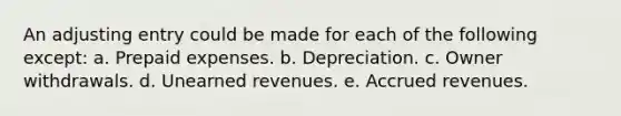 An adjusting entry could be made for each of the following except: a. Prepaid expenses. b. Depreciation. c. Owner withdrawals. d. <a href='https://www.questionai.com/knowledge/kJai9DDOaA-unearned-revenues' class='anchor-knowledge'>unearned revenues</a>. e. <a href='https://www.questionai.com/knowledge/kn2f44zqYV-accrued-revenues' class='anchor-knowledge'>accrued revenues</a>.