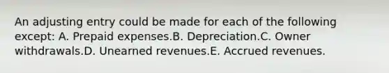 An adjusting entry could be made for each of the following except: A. Prepaid expenses.B. Depreciation.C. Owner withdrawals.D. Unearned revenues.E. Accrued revenues.