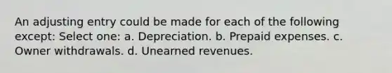 An adjusting entry could be made for each of the following except: Select one: a. Depreciation. b. Prepaid expenses. c. Owner withdrawals. d. Unearned revenues.