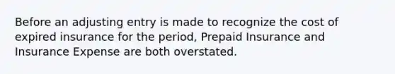 Before an adjusting entry is made to recognize the cost of expired insurance for the period, Prepaid Insurance and Insurance Expense are both overstated.