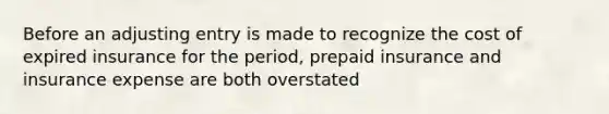 Before an adjusting entry is made to recognize the cost of expired insurance for the period, prepaid insurance and insurance expense are both overstated