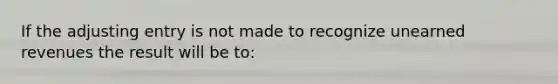 If the adjusting entry is not made to recognize unearned revenues the result will be to: