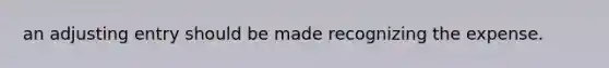 an adjusting entry should be made recognizing the expense.
