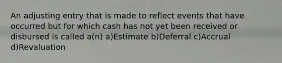 An adjusting entry that is made to reflect events that have occurred but for which cash has not yet been received or disbursed is called a(n) a)Estimate b)Deferral c)Accrual d)Revaluation