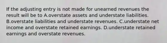 If the adjusting entry is not made for unearned revenues the result will be to A.overstate assets and understate liabilities. B.overstate liabilities and understate revenues. C.understate net income and overstate retained earnings. D.understate retained earnings and overstate revenues.