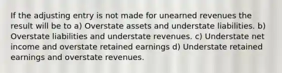 If the adjusting entry is not made for <a href='https://www.questionai.com/knowledge/kJai9DDOaA-unearned-revenues' class='anchor-knowledge'>unearned revenues</a> the result will be to a) Overstate assets and understate liabilities. b) Overstate liabilities and understate revenues. c) Understate net income and overstate retained earnings d) Understate retained earnings and overstate revenues.