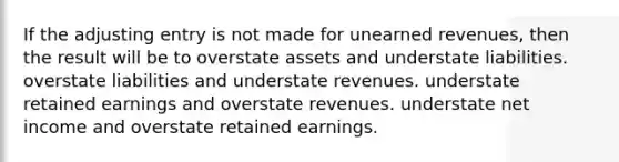 If the adjusting entry is not made for unearned revenues, then the result will be to overstate assets and understate liabilities. overstate liabilities and understate revenues. understate retained earnings and overstate revenues. understate net income and overstate retained earnings.