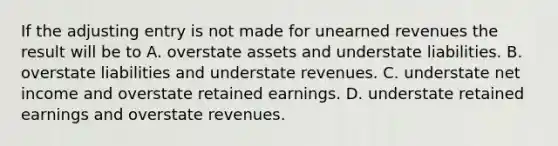 If the adjusting entry is not made for unearned revenues the result will be to A. overstate assets and understate liabilities. B. overstate liabilities and understate revenues. C. understate net income and overstate retained earnings. D. understate retained earnings and overstate revenues.