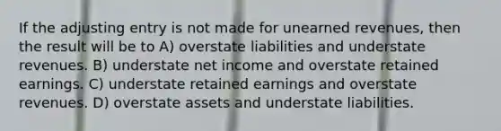 If the adjusting entry is not made for <a href='https://www.questionai.com/knowledge/kJai9DDOaA-unearned-revenues' class='anchor-knowledge'>unearned revenues</a>, then the result will be to A) overstate liabilities and understate revenues. B) understate net income and overstate retained earnings. C) understate retained earnings and overstate revenues. D) overstate assets and understate liabilities.