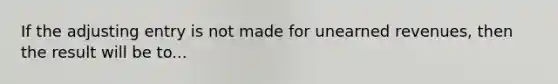 If the adjusting entry is not made for unearned revenues, then the result will be to...
