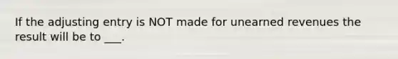 If the adjusting entry is NOT made for unearned revenues the result will be to ___.