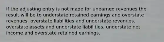 If the adjusting entry is not made for unearned revenues the result will be to understate retained earnings and overstate revenues. overstate liabilities and understate revenues. overstate assets and understate liabilities. understate net income and overstate retained earnings.