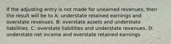 If the adjusting entry is not made for unearned revenues, then the result will be to A: understate retained earnings and overstate revenues. B: overstate assets and understate liabilities. C: overstate liabilities and understate revenues. D: understate net income and overstate retained earnings