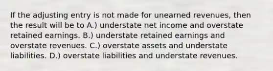 If the adjusting entry is not made for <a href='https://www.questionai.com/knowledge/kJai9DDOaA-unearned-revenues' class='anchor-knowledge'>unearned revenues</a>, then the result will be to A.) understate net income and overstate retained earnings. B.) understate retained earnings and overstate revenues. C.) overstate assets and understate liabilities. D.) overstate liabilities and understate revenues.