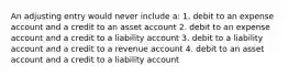 An adjusting entry would never include a: 1. debit to an expense account and a credit to an asset account 2. debit to an expense account and a credit to a liability account 3. debit to a liability account and a credit to a revenue account 4. debit to an asset account and a credit to a liability account