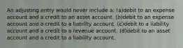 An adjusting entry would never include a: (a)debit to an expense account and a credit to an asset account. (b)debit to an expense account and a credit to a liability account. (c)debit to a liability account and a credit to a revenue account. (d)debit to an asset account and a credit to a liability account.