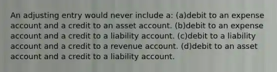 An adjusting entry would never include a: (a)debit to an expense account and a credit to an asset account. (b)debit to an expense account and a credit to a liability account. (c)debit to a liability account and a credit to a revenue account. (d)debit to an asset account and a credit to a liability account.