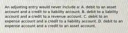 An adjusting entry would never include a: A. debit to an asset account and a credit to a liability account. B. debit to a liability account and a credit to a revenue account. C. debit to an expense account and a credit to a liability account. D. debit to an expense account and a credit to an asset account.