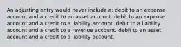 An adjusting entry would never include a: debit to an expense account and a credit to an asset account. debit to an expense account and a credit to a liability account. debit to a liability account and a credit to a revenue account. debit to an asset account and a credit to a liability account.