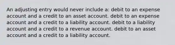 An adjusting entry would never include a: debit to an expense account and a credit to an asset account. debit to an expense account and a credit to a liability account. debit to a liability account and a credit to a revenue account. debit to an asset account and a credit to a liability account.