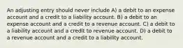 An adjusting entry should never include A) a debit to an expense account and a credit to a liability account. B) a debit to an expense account and a credit to a revenue account. C) a debit to a liability account and a credit to revenue account. D) a debit to a revenue account and a credit to a liability account.