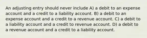 An adjusting entry should never include A) a debit to an expense account and a credit to a liability account. B) a debit to an expense account and a credit to a revenue account. C) a debit to a liability account and a credit to revenue account. D) a debit to a revenue account and a credit to a liability account.