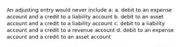 An adjusting entry would never include a: a. debit to an expense account and a credit to a liability account b. debit to an asset account and a credit to a liability account c. debit to a liability account and a credit to a revenue account d. debit to an expense account and a credit to an asset account