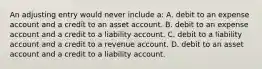 An adjusting entry would never include a: A. debit to an expense account and a credit to an asset account. B. debit to an expense account and a credit to a liability account. C. debit to a liability account and a credit to a revenue account. D. debit to an asset account and a credit to a liability account.