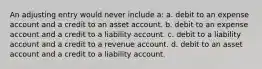 An adjusting entry would never include a: a. debit to an expense account and a credit to an asset account. b. debit to an expense account and a credit to a liability account. c. debit to a liability account and a credit to a revenue account. d. debit to an asset account and a credit to a liability account.