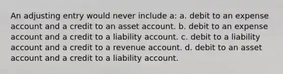 An adjusting entry would never include a: a. debit to an expense account and a credit to an asset account. b. debit to an expense account and a credit to a liability account. c. debit to a liability account and a credit to a revenue account. d. debit to an asset account and a credit to a liability account.