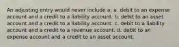 An adjusting entry would never include a: a. debit to an expense account and a credit to a liability account. b. debit to an asset account and a credit to a liability account. c. debit to a liability account and a credit to a revenue account. d. debit to an expense account and a credit to an asset account.