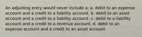 An adjusting entry would never include a: a. debit to an expense account and a credit to a liability account. b. debit to an asset account and a credit to a liability account. c. debit to a liability account and a credit to a revenue account. d. debit to an expense account and a credit to an asset account.