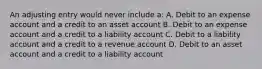 An adjusting entry would never include a: A. Debit to an expense account and a credit to an asset account B. Debit to an expense account and a credit to a liability account C. Debit to a liability account and a credit to a revenue account D. Debit to an asset account and a credit to a liability account