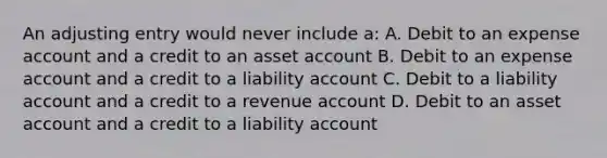 An adjusting entry would never include a: A. Debit to an expense account and a credit to an asset account B. Debit to an expense account and a credit to a liability account C. Debit to a liability account and a credit to a revenue account D. Debit to an asset account and a credit to a liability account