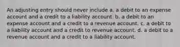 An adjusting entry should never include a. a debit to an expense account and a credit to a liability account. b. a debit to an expense account and a credit to a revenue account. c. a debit to a liability account and a credit to revenue account. d. a debit to a revenue account and a credit to a liability account.