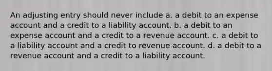 An adjusting entry should never include a. a debit to an expense account and a credit to a liability account. b. a debit to an expense account and a credit to a revenue account. c. a debit to a liability account and a credit to revenue account. d. a debit to a revenue account and a credit to a liability account.