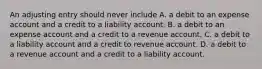 An adjusting entry should never include A. a debit to an expense account and a credit to a liability account. B. a debit to an expense account and a credit to a revenue account. C. a debit to a liability account and a credit to revenue account. D. a debit to a revenue account and a credit to a liability account.