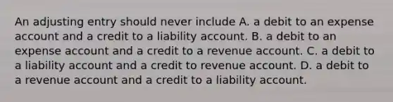 An adjusting entry should never include A. a debit to an expense account and a credit to a liability account. B. a debit to an expense account and a credit to a revenue account. C. a debit to a liability account and a credit to revenue account. D. a debit to a revenue account and a credit to a liability account.