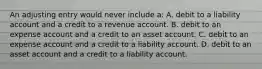 An adjusting entry would never include a: A. debit to a liability account and a credit to a revenue account. B. debit to an expense account and a credit to an asset account. C. debit to an expense account and a credit to a liability account. D. debit to an asset account and a credit to a liability account.