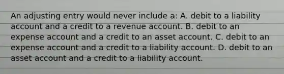 An adjusting entry would never include a: A. debit to a liability account and a credit to a revenue account. B. debit to an expense account and a credit to an asset account. C. debit to an expense account and a credit to a liability account. D. debit to an asset account and a credit to a liability account.