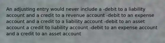 An adjusting entry would never include a -debit to a liability account and a credit to a revenue account -debit to an expense account and a credit to a liability account -debit to an asset account a credit to liability account -debit to an expense account and a credit to an asset account