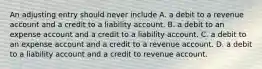 An adjusting entry should never include A. a debit to a revenue account and a credit to a liability account. B. a debit to an expense account and a credit to a liability account. C. a debit to an expense account and a credit to a revenue account. D. a debit to a liability account and a credit to revenue account.